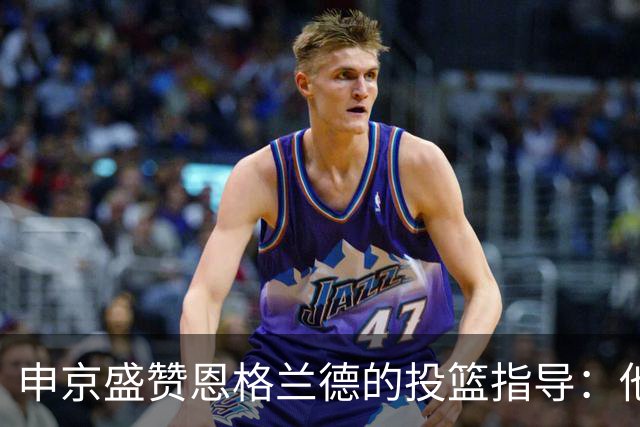 申京盛赞恩格兰德的投篮指导：他是个不可多得的天才